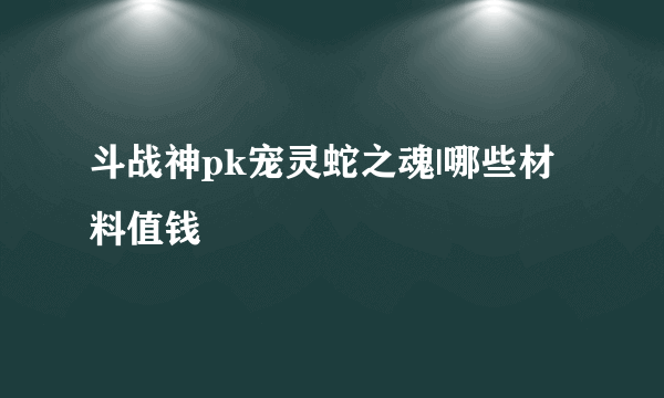 斗战神pk宠灵蛇之魂|哪些材料值钱