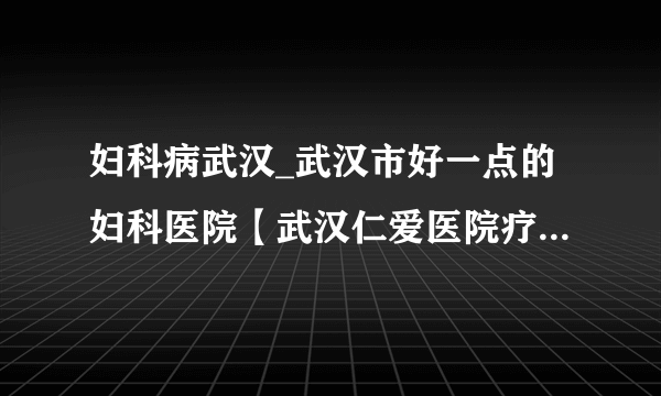 妇科病武汉_武汉市好一点的妇科医院【武汉仁爱医院疗效卓越有保障】