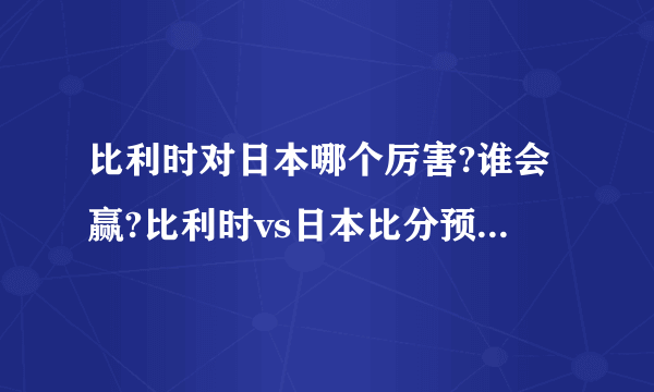 比利时对日本哪个厉害?谁会赢?比利时vs日本比分预测附直播地址