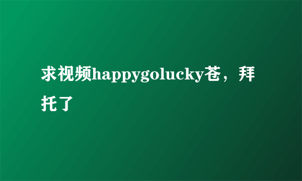 求视频happygolucky苍，拜托了