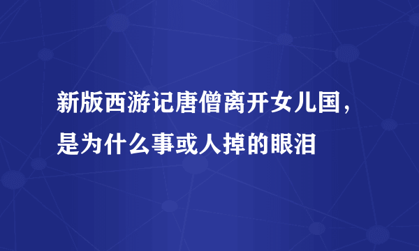 新版西游记唐僧离开女儿国，是为什么事或人掉的眼泪