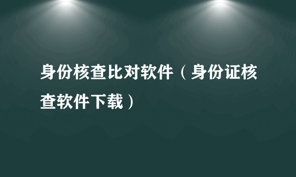 身份核查比对软件（身份证核查软件下载）