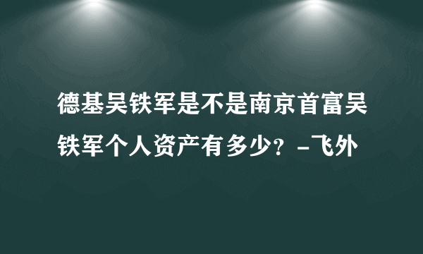 德基吴铁军是不是南京首富吴铁军个人资产有多少？-飞外