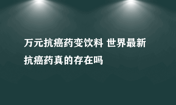 万元抗癌药变饮料 世界最新抗癌药真的存在吗