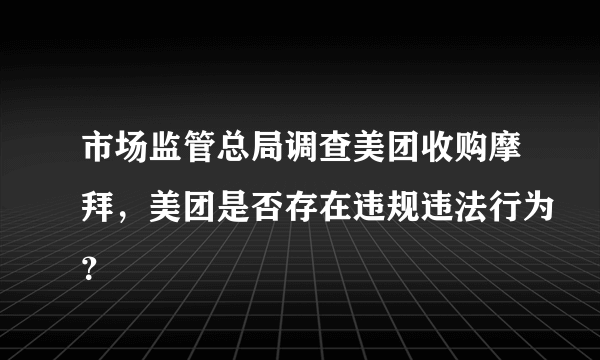 市场监管总局调查美团收购摩拜，美团是否存在违规违法行为？