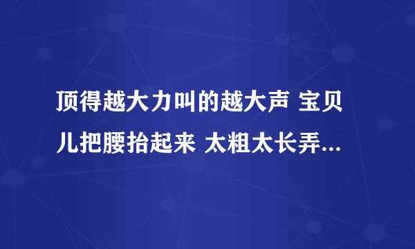 顶得越大力叫的越大声 宝贝儿把腰抬起来 太粗太长弄死了我-情感口述