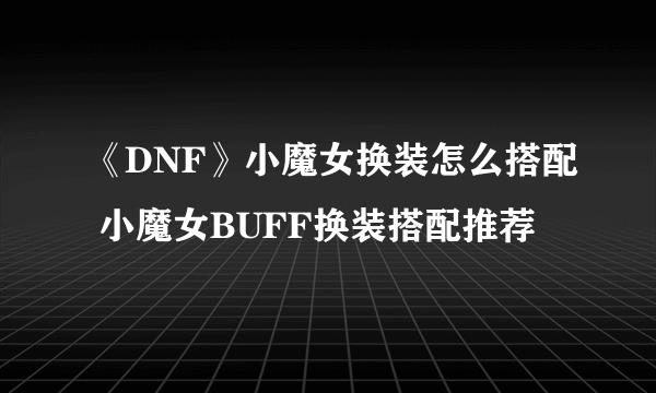 《DNF》小魔女换装怎么搭配 小魔女BUFF换装搭配推荐