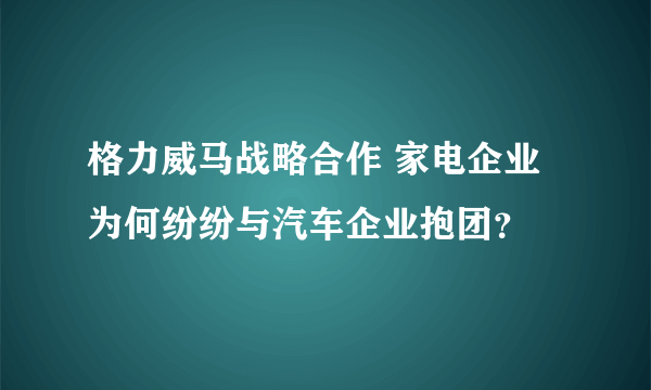 格力威马战略合作 家电企业为何纷纷与汽车企业抱团？