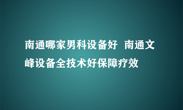 南通哪家男科设备好  南通文峰设备全技术好保障疗效