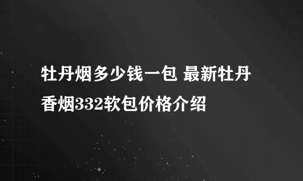 牡丹烟多少钱一包 最新牡丹香烟332软包价格介绍