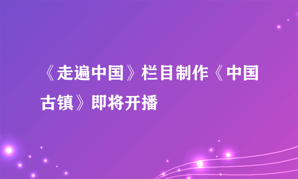 《走遍中国》栏目制作《中国古镇》即将开播