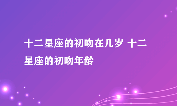 十二星座的初吻在几岁 十二星座的初吻年龄