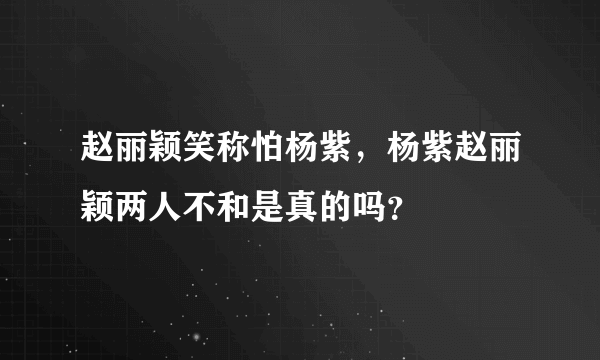 赵丽颖笑称怕杨紫，杨紫赵丽颖两人不和是真的吗？