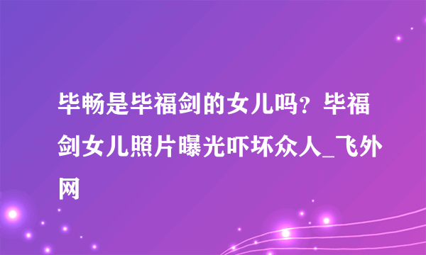 毕畅是毕福剑的女儿吗？毕福剑女儿照片曝光吓坏众人_飞外网