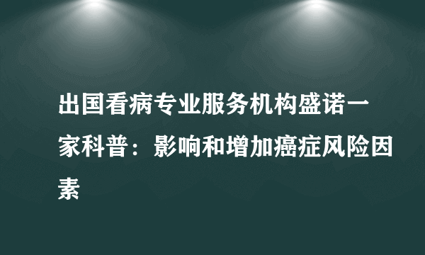 出国看病专业服务机构盛诺一家科普：影响和增加癌症风险因素