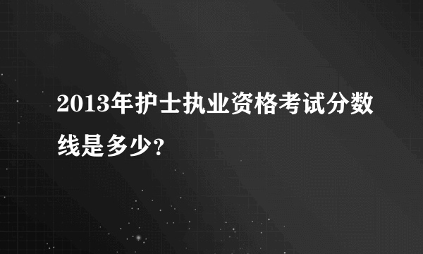 2013年护士执业资格考试分数线是多少？