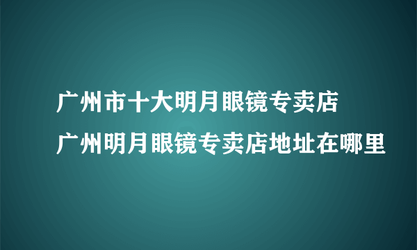 广州市十大明月眼镜专卖店 广州明月眼镜专卖店地址在哪里