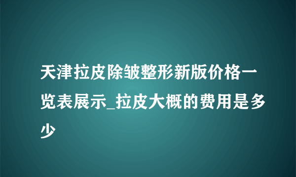 天津拉皮除皱整形新版价格一览表展示_拉皮大概的费用是多少