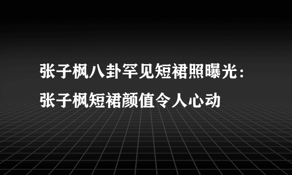 张子枫八卦罕见短裙照曝光：张子枫短裙颜值令人心动