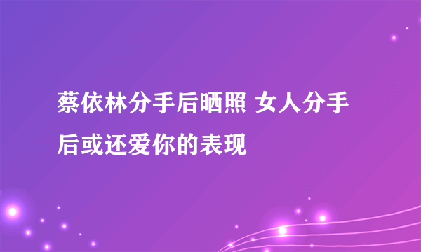 蔡依林分手后晒照 女人分手后或还爱你的表现