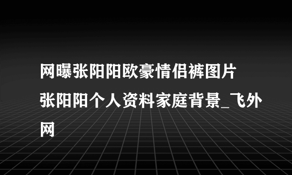 网曝张阳阳欧豪情侣裤图片 张阳阳个人资料家庭背景_飞外网