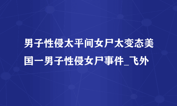 男子性侵太平间女尸太变态美国一男子性侵女尸事件_飞外