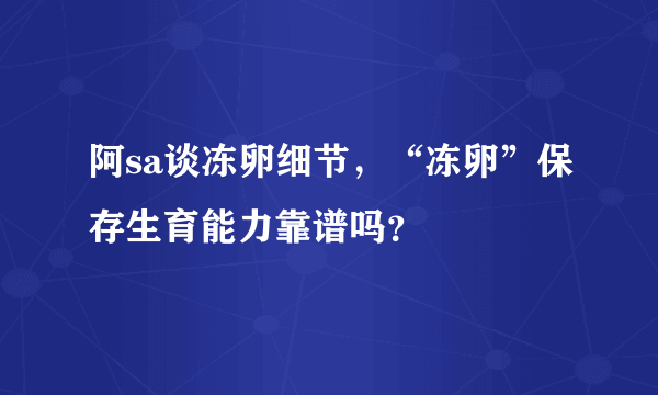 阿sa谈冻卵细节，“冻卵”保存生育能力靠谱吗？