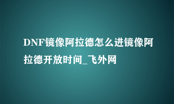 DNF镜像阿拉德怎么进镜像阿拉德开放时间_飞外网