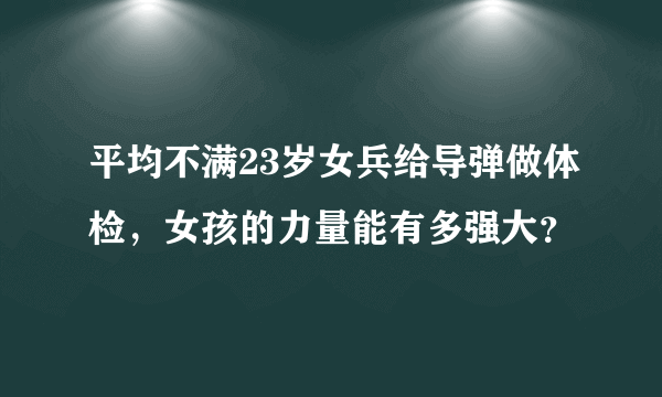 平均不满23岁女兵给导弹做体检，女孩的力量能有多强大？