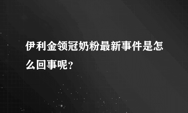 伊利金领冠奶粉最新事件是怎么回事呢？