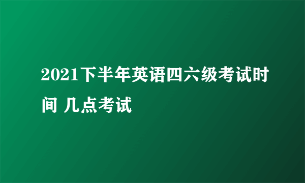 2021下半年英语四六级考试时间 几点考试