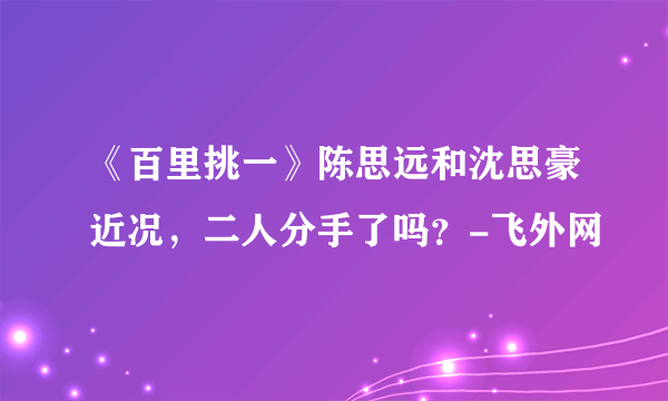 《百里挑一》陈思远和沈思豪近况，二人分手了吗？-飞外网