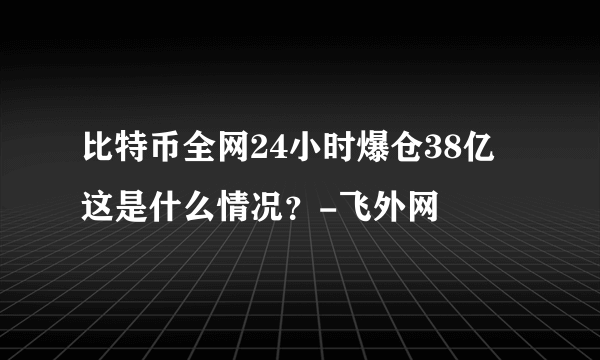 比特币全网24小时爆仓38亿 这是什么情况？-飞外网