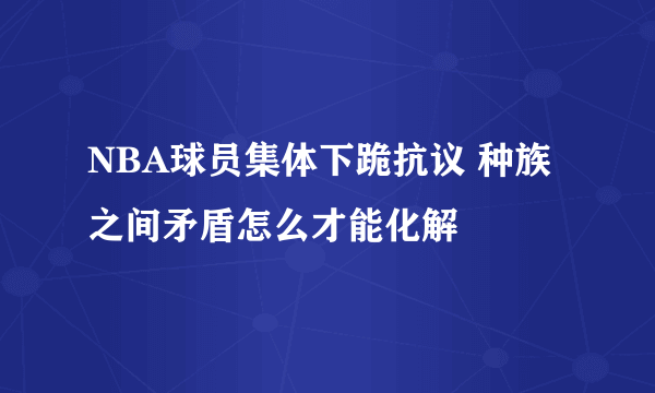 NBA球员集体下跪抗议 种族之间矛盾怎么才能化解