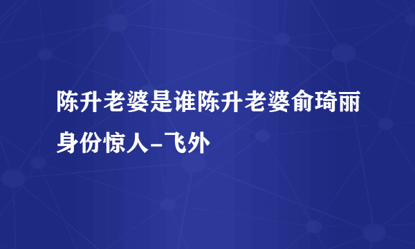 陈升老婆是谁陈升老婆俞琦丽身份惊人-飞外