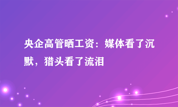 央企高管晒工资：媒体看了沉默，猎头看了流泪