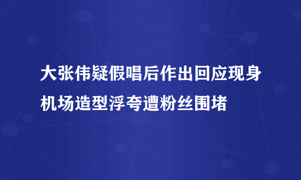 大张伟疑假唱后作出回应现身机场造型浮夸遭粉丝围堵