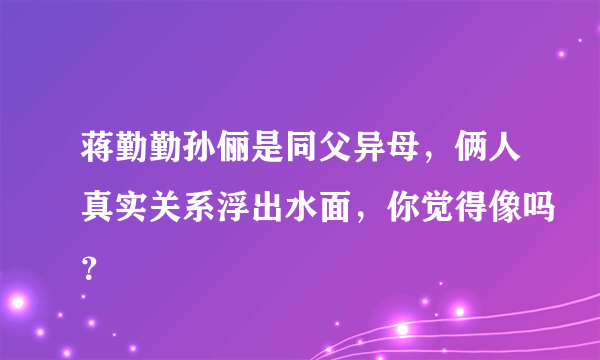 蒋勤勤孙俪是同父异母，俩人真实关系浮出水面，你觉得像吗？