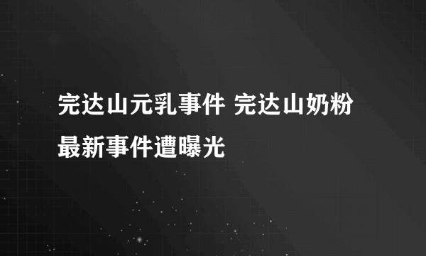 完达山元乳事件 完达山奶粉最新事件遭曝光