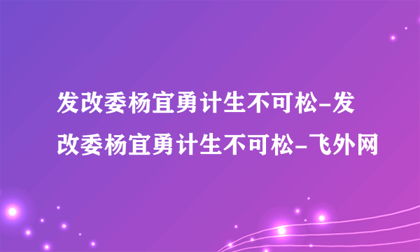 发改委杨宜勇计生不可松-发改委杨宜勇计生不可松-飞外网