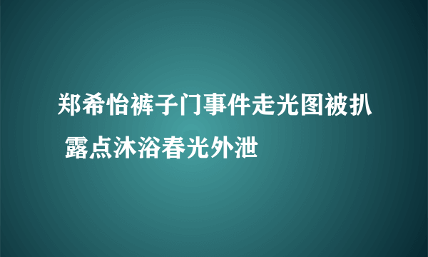 郑希怡裤子门事件走光图被扒 露点沐浴春光外泄