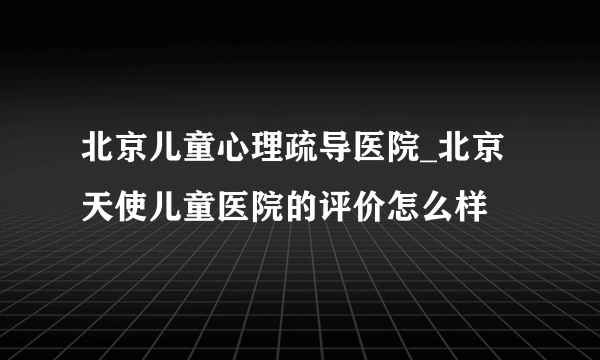 北京儿童心理疏导医院_北京天使儿童医院的评价怎么样