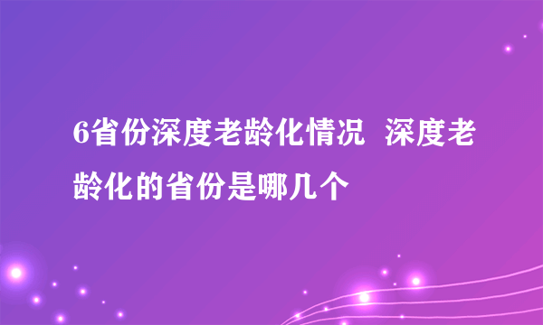 6省份深度老龄化情况  深度老龄化的省份是哪几个