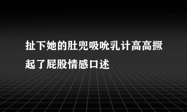 扯下她的肚兜吸吮乳计高高撅起了屁股情感口述