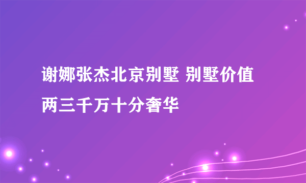 谢娜张杰北京别墅 别墅价值两三千万十分奢华