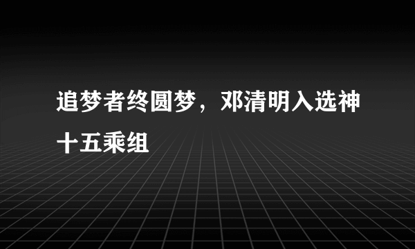 追梦者终圆梦，邓清明入选神十五乘组