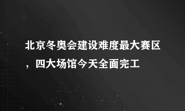 北京冬奥会建设难度最大赛区，四大场馆今天全面完工