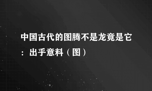 中国古代的图腾不是龙竟是它：出乎意料（图）