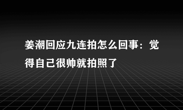 姜潮回应九连拍怎么回事：觉得自己很帅就拍照了