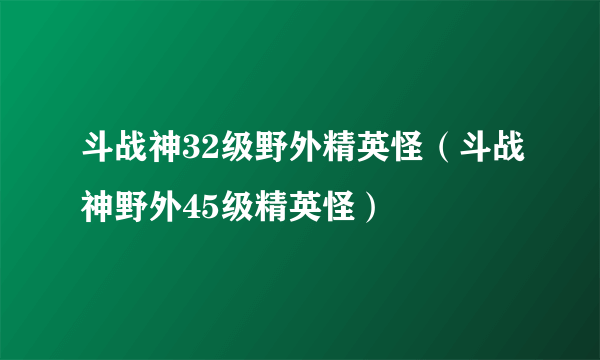 斗战神32级野外精英怪（斗战神野外45级精英怪）